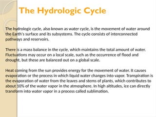 The Hydrologic Cycle
The hydrologic cycle, also known as water cycle, is the movement of water around
the Earth's surface and its subsystems. The cycle consists of interconnected
pathways and reservoirs.
There is a mass balance in the cycle, which maintains the total amount of water.
Fluctuations may occur on a local scale, such as the occurrence of flood and
drought, but these are balanced out on a global scale.
Heat coming from the sun provides energy for the movement of water. It causes
evaporation or the process in which liquid water changes into vapor. Transpiration is
the evaporation of water from the leaves and stems of plants, which contributes to
about 10% of the water vapor in the atmosphere. In high altitudes, ice can directly
transform into water vapor in a process called sublimation.
 