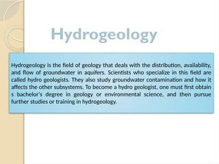 Hydrogeology is the field of geology that deals with the distribution, availability,
and flow of groundwater in aquifers. Scientists who specialize in this field are
called hydro geologists. They also study groundwater contamination and how it
affects the other subsystems. To become a hydro geologist, one must first obtain
s bachelor's degree in geology or environmental science, and then pursue
further studies or training in hydrogeology.
Hydrogeology
 