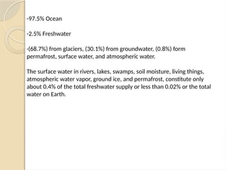 -97.5% Ocean
-2.5% Freshwater
·(68.7%) from glaciers, (30.1%) from groundwater, (0.8%) form
permafrost, surface water, and atmospheric water.
The surface water in rivers, lakes, swamps, soil moisture, living things,
atmospheric water vapor, ground ice, and permafrost, constitute only
about 0.4% of the total freshwater supply or less than 0.02% or the total
water on Earth.
 