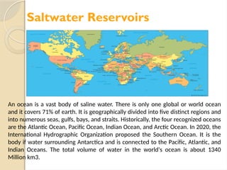 Saltwater Reservoirs
An ocean is a vast body of saline water. There is only one global or world ocean
and it covers 71% of earth. It is geographically divided into five distinct regions and
into numerous seas, gulfs, bays, and straits. Historically, the four recognized oceans
are the Atlantic Ocean, Pacific Ocean, Indian Ocean, and Arctic Ocean. In 2020, the
International Hydrographic Organization proposed the Southern Ocean. It is the
body if water surrounding Antarctica and is connected to the Pacific, Atlantic, and
Indian Oceans. The total volume of water in the world's ocean is about 1340
Million km3.
 
