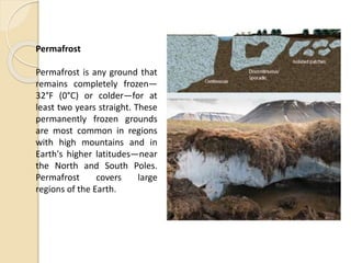 Permafrost
Permafrost is any ground that
remains completely frozen—
32°F (0°C) or colder—for at
least two years straight. These
permanently frozen grounds
are most common in regions
with high mountains and in
Earth's higher latitudes—near
the North and South Poles.
Permafrost covers large
regions of the Earth.
 