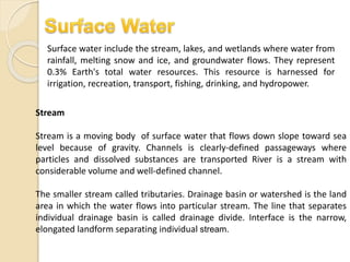 Surface water include the stream, lakes, and wetlands where water from
rainfall, melting snow and ice, and groundwater flows. They represent
0.3% Earth's total water resources. This resource is harnessed for
irrigation, recreation, transport, fishing, drinking, and hydropower.
Stream
Stream is a moving body of surface water that flows down slope toward sea
level because of gravity. Channels is clearly-defined passageways where
particles and dissolved substances are transported River is a stream with
considerable volume and well-defined channel.
The smaller stream called tributaries. Drainage basin or watershed is the land
area in which the water flows into particular stream. The line that separates
individual drainage basin is called drainage divide. Interface is the narrow,
elongated landform separating individual stream.
 