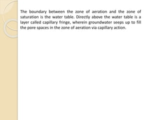 The boundary between the zone of aeration and the zone of
saturation is the water table. Directly above the water table is a
layer called capillary fringe, wherein groundwater seeps up to fill
the pore spaces in the zone of aeration via capillary action.
 