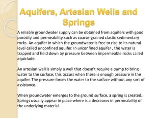 A reliable groundwater supply can be obtained from aquifers with good
porosity and permeability such as coarse-grained clastic sedimentary
rocks. An aquifer in which the groundwater is free to rise to its natural
level called unconfined aquifer. In unconfined aquifer , the water is
trapped and held down by pressure between impermeable rocks called
aquiclude.
An artesian well is simply a well that doesn't require a pump to bring
water to the surface; this occurs when there is enough pressure in the
aquifer. The pressure forces the water to the surface without any sort of
assistance.
When groundwater emerges to the ground surface, a spring is created.
Springs usually appear in place where is a decreases in permeability of
the underlying material.
 