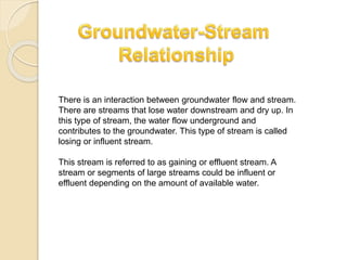 There is an interaction between groundwater flow and stream.
There are streams that lose water downstream and dry up. In
this type of stream, the water flow underground and
contributes to the groundwater. This type of stream is called
losing or influent stream.
This stream is referred to as gaining or effluent stream. A
stream or segments of large streams could be influent or
effluent depending on the amount of available water.
 