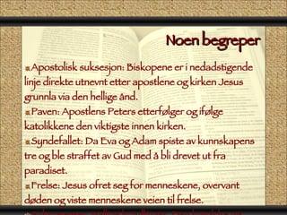 Noen begreper  Apostolisk suksesjon: Biskopene er i nedadstigende linje direkte utnevnt etter apostlene og kirken Jesus grunnla via den hellige ånd. Paven: Apostlens Peters etterfølger og ifølge katolikkene den viktigste innen kirken. Syndefallet: Da Eva og Adam spiste av kunnskapens tre og ble straffet av Gud med å bli drevet ut fra paradiset. Frelse: Jesus ofret seg for menneskene, overvant døden og viste menneskene veien til frelse. Sakramenter: Hellige handlinger. Den katolske og ortodokse kirken har 7 sakramenter 