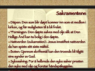 Sakramentene  Dåpen: Den som blir døpt kommer inn som et medlem i kirken, og får muligheten til å bli frelst. *Fermingen: Den døpte salves med olje slik at Den Hellige Ånd kan ta bolig i den døpte. Nattverden (eukarestien): Jesus innstiftet nattverden da han spiste sitt siste måltid. Boten: Gjennom skriftemål kan den troende bli tilgitt sine synder av Gud. Sykesalving: For å helbrede den syke salver presten den syke med olje og foretar håndspåleggelse. Ordinasjonen: Prestevielsen Ekteskapet: paret får Guds velsignelse til å leve sammen. 