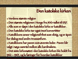 Den katolske kirken  Verdens største religion Den største religionen i Norge fra 900-tallet til 1537. Alle som er døpt i den katolske kirke er katolikker. Den katolske kirke tar også imot konvertitter Katolikkene anser religionsfrihet som viktig, og er åpen for dialog med andre trossamfunn. Katolikkene har paven som øverste leder. Paven blir valgt i nøye samråd mellom alle kardinalene. Det siste kirkemøtet i den katolske kirken ble holdt fra 1962 – 1965, og la føringer for hvordan katolikker praktiserer religionen idag. 