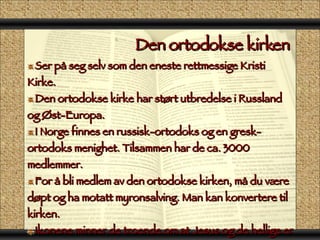 Den ortodokse kirken  Ser på seg selv som den eneste rettmessige Kristi Kirke. Den ortodokse kirke har størt utbredelse i Russland og Øst-Europa. I Norge finnes en russisk-ortodoks og en gresk-ortodoks menighet. Tilsammen har de ca. 3000 medlemmer. For å bli medlem av den ortodokse kirken, må du være døpt og ha motatt myronsalving. Man kan konvertere til kirken. Ikonene minner de troende om at Jesus og de hellige er tilstede under gudstjenesten. Ikonostasen står i alterrommet og har dører som fører inn til alteret. De troende står under den ortodokse gudstjenesten. 