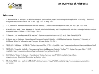 References
1. Y. Freund and R. E. Schapire, "A Decision-Theoretic generalization of On-Line learning and an application to boosting," Journal of
Computer and System Sciences, vol. 55, no. 1, pp. 119-139, Aug. 1997.
2. T. G. Dietterich, "Ensemble methods in machine learning," Lecture Notes in Computer Science, vol. 1857, pp. 1-15, 2000.
3. Kato Mivule, Claude Turner, Soo-Yeon Ji, Towards A Differential Privacy and Utility Preserving Machine Learning Classifier, Procedia
Computer Science, Volume 12, 2012, Pages 176-181
4. T. Fawcett, “An introduction to ROC analysis.”, Pattern recognition letters, vol. 27, no.8, 2006, Pages 861-874.
5. K. Bache and M. Lichman, “Breast Cancer Wisconsin (Original) Data Set - UCI Machine Learning Repository.” University of
California, School of Information and Computer Science., Irvine, CA, 2013.
6. MATLAB, “AdaBoost - MATLAB.” Online, Accessed: May 3rd 2013, Available: http://www.mathworks.com/discovery/adaboost.html.
7. MATLAB, “Ensemble Methods :: Nonparametric Supervised Learning (Statistics Toolbox™).” Online, Accessed: May 3rd 2013,
Available: http://www.mathworks.com/help/toolbox/stats/bsvjye9.html#bsvjyi5.
8. ROC Charts, “Model Evaluation – Classification” Online, Accessed May 3rd 2013, Available: http://chem-
eng.utoronto.ca/~datamining/dmc/model_evaluation_c.htm
9. MedCalc, “ROC curve analysis in MedCalc”, Online, Accessed May 3rd 2013, Available: http://www.medcalc.org/manual/roc-
curves.php
18
An Overview of AdaBoost
 