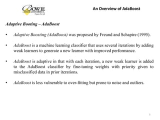 Adaptive Booting – AdaBoost
• Adaptive Boosting (AdaBoost) was proposed by Freund and Schapire (1995).
• AdaBoost is a machine learning classifier that uses several iterations by adding
weak learners to generate a new learner with improved performance.
• AdaBoost is adaptive in that with each iteration, a new weak learner is added
to the AdaBoost classifier by fine-tuning weights with priority given to
misclassified data in prior iterations.
• AdaBoost is less vulnerable to over-fitting but prone to noise and outliers.
3
An Overview of AdaBoost
 