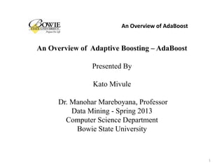 An Overview of Adaptive Boosting – AdaBoost
Presented By
Kato Mivule
Dr. Manohar Mareboyana, Professor
Data Mining - Spring 2013
Computer Science Department
Bowie State University
An Overview of AdaBoost
1
 