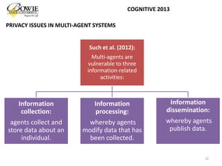 Such et al. (2012):
Multi-agents are
vulnerable to three
information-related
activities:
Information
collection:
agents collect and
store data about an
individual.
Information
processing:
whereby agents
modify data that has
been collected.
Information
dissemination:
whereby agents
publish data.
12
COGNITIVE 2013
PRIVACY ISSUES IN MULTI-AGENT SYSTEMS
 