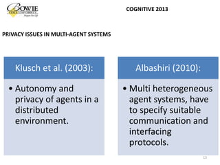 Klusch et al. (2003):
• Autonomy and
privacy of agents in a
distributed
environment.
Albashiri (2010):
• Multi heterogeneous
agent systems, have
to specify suitable
communication and
interfacing
protocols.
13
COGNITIVE 2013
PRIVACY ISSUES IN MULTI-AGENT SYSTEMS
 