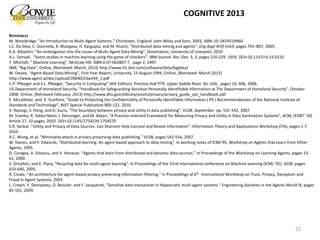 REFERENCES
M. Wooldridge, “An Introduction to Multi-Agent Systems.” Chichester, England: John Wiley and Sons, 2003, ISBN-10: 0470519460.
J.C. Da Silva, C. Giannella, R. Bhargava, H. Kargupta, and M. Klusch, “Distributed data mining and agents”, Eng Appl Artif Intell, pages 791–807, 2005.
K.A. Albashiri, “An investigation into the issues of Multi-Agent Data Mining”, Dissertation, University of Liverpool, 2010
A.L. Samuel, “Some studies in machine learning using the game of checkers”. IBM Journal. Res. Dev. 3, 3, pages 210-229, 1959. DOI=10.1147/rd.33.0210
T. Mitchell, “ Machine Learning”, McGraw Hill. ISBN 0-07-042807-7, page 2, 1997.
IBM, “Big Data”, Online, [Retrieved: March, 2013] http://www-01.ibm.com/software/data/bigdata/
W. Davies, “Agent-Based Data-Mining”, First Year Report, University, 15 August 1994, Online, [Retrieved: March 2013]
http://www.agent.ai/doc/upload/200403/davi94_1.pdf
C.P. Pfleeger and S.L. Pfleeger, “Security in Computing” (4th Edition). Prentice Hall PTR, Upper Saddle River, NJ, USA, pages 10, 606, 2006.
US Department of Homeland Security, “Handbook for Safeguarding Sensitive Personally Identifiable Information at The Department of Homeland Security”, October
2008. Online, [Retrieved February, 2013] http://www.dhs.gov/xlibrary/assets/privacy/privacy_guide_spii_handbook.pdf
E. Mccallister, and K. Scarfone, “Guide to Protecting the Confidentiality of Personally Identifiable Information ( PII ) Recommendations of the National Institute of
Standards and Technology”, NIST Special Publication 800-122, 2010.
V. Rastogi, S. Hong, and D. Suciu, “The boundary between privacy and utility in data publishing”, VLDB, September pp. 531-542, 2007.
M. Sramka, R. Safavi-Naini, J. Denzinger, and M. Askari, “A Practice-oriented Framework for Measuring Privacy and Utility in Data Sanitization Systems”, ACM, (EDBT’ 10)
Article 27, 10 pages, 2010. DOI=10.1145/1754239.1754270
S.R. Sankar, “Utility and Privacy of Data Sources: Can Shannon Help Conceal and Reveal Information”, Information Theory and Applications Workshop (ITA), pages 1-7,
2010 .
R.C. Wong, et al, “Minimality attack in privacy preserving data publishing.” VLDB, pages 543-554, 2007.
W. Davies, and P. Edwards, “Distributed learning: An agent-based approach to data-mining”. In working notes of ICML'95, Workshop on Agents that Learn from Other
Agents, 1995.
D. Caragea, A. Silvescu, and V. Honavar, “Agents that learn from distributed and dynamic data sources.” In Proceedings of the Workshop on Learning Agents, pages 53-
61, 2000.
S. Ontañón, and E. Plaza, “Recycling data for multi-agent learning”. In Proceedings of the 22nd international conference on Machine learning (ICML '05). ACM, pages
633-640, 2005.
R. Cissée, “An architecture for agent-based privacy-preserving information filtering." In Proceedings of 6th International Workshop on Trust, Privacy, Deception and
Fraud in Agent Systems, 2003.
L. Crepin, Y. Demazeau, O. Boissier, and F. Jacquenet, "Sensitive data transaction in Hippocratic multi-agent systems." Engineering Societies in the Agents World IX, pages
85-101, 2009.
22
COGNITIVE 2013
 