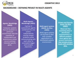 BACKGROUND – DEFINING PRIVACY IN MULTI-AGENTS
Agents: Wooldridge
(2003):
Computer systems
that are located in a
particular
environment with the
capability of
independent and
autonomous action
so as to achieve
intended specific
goals.
Multi-Agents:
Wooldridge (2003):
A group of
autonomous agents
combined into one
system,
independently
solving simpler
problems while
communicating with
each other to
accomplish bigger
and complex
objectives.
Multi-agent systems
(MAS): Da Silva
(2005):
Multi-agent systems
are formed to deal
with complex
applications in a
distributed systems
environment.
Privacy and Security
Issues: Da Silva
(2005):
Observed that
examining data in
distributed
environments is a
difficult problem
since agents face
several restrictions
that include privacy
issues with sensitive
data.
9
COGNITIVE 2013
 