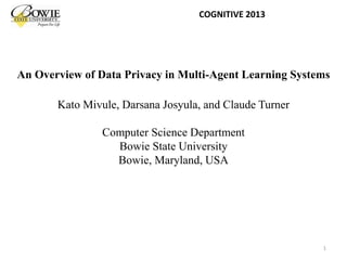 An Overview of Data Privacy in Multi-Agent Learning Systems
Kato Mivule, Darsana Josyula, and Claude Turner
Computer Science Department
Bowie State University
Bowie, Maryland, USA
COGNITIVE 2013
1
 