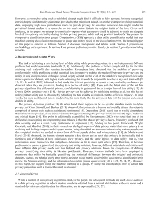 415Kato Mivule and Claude Turner / Procedia Computer Science 20 (2013) 414 – 419
However, a researcher using such a published dataset might find it difficult to fully account for some categorical
entries despite confidentiality guarantees provided to that privatized dataset. In another example involving numerical
data, employing high noise perturbation levels to provide privacy for sensitive numerical data might render the
privatized dataset useless to a researcher as too much noise distorts the original traits of the data. Given such
intricacy, in this paper, we attempt to empirically explore what parameters could be adjusted to attain an adequate
level of data privacy and utility during the data privacy process, while making practical trade-offs. We present the
comparative classification error gauge (Comparative x-CEG) approach, a data utility quantification model that uses
machine learning classification techniques to gauge data utility based on the classification error. The remaining part
of this paper is ordered as follows. Section 2 discusses background and related work. Section 3 presents our
methodology and experiment. In section 4, we present preliminary results. Finally, in section 5, provides concluding
remarks.
2. Background and Related Work
The task of achieving a satisfactory level of data utility while preserving privacy is a well-documented NP-hard
problem that would necessitate trade-offs [7, 8]. Additionally, the problem is further complicated by the fact that
attaining such trade-offs also remains intractable. Researchers have observed that the problem of preserving
confidentiality while publishing useful statistical data is extensive and that the trade-off between the privacy and the
utility of any anonymization technique, would largely depend on the level of background knowledge
about a particular dataset, with higher levels indicating that it would be impossible to achieve any such trade-offs [9,
10, 11]. Li and Li (2009) indicated in their study that it is not promising to equate privacy and utility as datasets get
distorted when they are privatized, leading to a decline of utility [12]. Even with the latest state of the art data
privacy algorithms like differential privacy, confidentiality is guaranteed but at a major loss of data utility [13]. As
Dwork (2006) concisely put it [14],
utility; perfect utility can b . In other
words, the more confidential data is made to be, the more likely that the privatized data will be become useless and
decline in utility.
The privacy definition problem: On the other hand, there happens to be no specific standard metric to define
privacy, as Katos, Stowell, and Bedner (2011) observed, that privacy is a human and socially driven characteristic
comprised of human traits such as acuities and sentiments [15]. Dayarathna (2011) stated that to wholly comprehend
the notion of data privacy, an all-inclusive methodology to outlining data privacy should include the legal, technical,
and ethical facets [16]. This point is additionally exemplified by Spiekermann (2012) who noted that one of the
difficulties in designing and engineering data privacy is that the idea of privacy is fuzzy, frequently confused with
data security, and as a result, very problematic to implement [17]. Adding to this point, Friedewald, Wright,
Gutwirth, and Mordini (2010), in their research on the legal aspects of data privacy stated that since privacy is an
evolving and shifting complex multi-layered notion, being described and treasured otherwise by various people; and
that empirical studies are needed to assess how different people define and value privacy [18]. As Mathews and
Harel (2011) observed, the human element remains a key factor and as such data privacy is intrinsically tied to
fuzziness and evolutions of how individuals view privacy, and the same applies to data utility; that is, what
information about themselves that individuals determine as fit to share with others [19]. Therefore, it becomes
problematic to create a generalized data privacy and utility solution; however, different individuals and entities will
have different data privacy needs and thus tailored data privacy solutions. Given the complexities of defining
privacy, quantifying data utility is likewise problematic. However, various methods have been employed to
enumerate data utility by basically quantifying the statistical differences between the original and privatized
datasets, such as, the relative query error metric, research value metric, discernibility data metric, classification error
metric, the Shannon entropy, and the information loss metric (mean square error) [ 20, 21, 22, 23, 24, 25]. However,
in this paper, we suggest using the machine learning as a gauge, by using the classification error to adjust data
privacy parameters until a desired threshold is attained.
2.1. Essential Terms
While a number of data privacy algorithms exist, in this paper, the subsequent methods are used. Noise addition:
is a data privacy algorithm in which random numbers selected from a normal distribution with zero mean and a
standard deviation are added to data for obfuscation, and is expressed by [26, 27]:
 