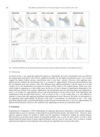 418 Kato Mivule and Claude Turner / Procedia Computer Science 20 (2013) 414 – 419
Fig. 3. Statistical distribution for the original data and privatized data using noise addition, logarithmic, and multiplicative privacy
4.2. Discussion
As shown in Fig. 2. (a)., using the original Iris dataset as a benchmark, the lowest classification error was 0.04 for
the original data using KNN, with 0.06 for AdaBoost Ensemble for the highest classification error. For a normal
original Iris dataset without privacy, classification error is less than 1 percent. However, after applying noise
addition privacy method, the classification error is at average 0.3, approximately 30 percent misclassification with
the non-adjusted mean and variance. Still, after adjusting noise addition parameters, with the mean set to 0 and
variance at 0.1, the classification error drops on average to 0.04, similar to the original dataset. While such close
results might be appealing on a data utility basis, the privacy of such a dataset is significantly diminished as the
dataset becomes similar to the original. Additionally, the classification error for both logarithmic and multiplicative
noise is on average 0.4, approximately 40 per cent misclassification. On the privacy basis, both logarithmic and
multiplicative noise provides better privacy. And, as shown in Fig. 3, in the scatter plots, it is very difficult to
separate or cluster data after applying logarithmic and multiplicative noise. However, the utility of such datasets is
not appealing when approximately 40 percent of the data is misclassified. As illustrated in Fig. 2. (b)., after
generating empirical data, a preferred threshold or trade-off point classification error is set at 0.2, approximately 20
percent misclassification. However, this could be lower, depending on user privacy and utility needs.
5. Conclusion
Employing the Comparative x-CEG methodology by adjusting data privacy parameters could generate adequate
empirical data to assist in selecting a trade-off point for preferred data privacy and utility levels. However, more
rigorous empirical studies are needed to further test this hypothesis. Furthermore, finding the optimal balance
between privacy and utility needs remains an intractable problem, and, as such, for future work, we seek to study
optimal trade-off points based on larger empirical datasets, and on a case by case basis. Also, we plan to conduct
analytical and empirical work comparing various data privacy algorithms not covered in this study.
 