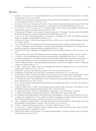 419Kato Mivule and Claude Turner / Procedia Computer Science 20 (2013) 414 – 419
References
1. K. Mivule, C. Turner, and S.-
Computer Science, 2012, vol. 12, pp. 176 181.
2. rence
542.
3. M. Sramka, R. Safavi-naini, J. -oriented Framework for Measuring Privacy and Utility in Data
4. R. C.-W. Wong, A. W.-C. Fu, K. Wan
33rd international conference on Very large data bases, pp. 543 554, 2007.
5. - of the twenty third ACM SIGMOD-
SIGACT-SIGART symposium on Principles of database systems PODS 04, 2004, pp. 223 228.
6. -
conference on Management of data SIGMOD 07, 2007, pp. 67 78.
7. -
vol. 39, pp. 633 662, 2010.
8. Y. W. Y. Wang and X. W. X. Wu, Approximate inverse frequent itemset mining: privacy, complexity, and approximation. 2005.
9. -
annual ACM symposium on Symposium on theory of computing STOC 09, p. 351, 2008.
10. 80,
2010.
11. between , pp. 531 542, 2007.
12. ACM SIGKDD, 9, pp. 517 526, 2009.
13. -utility tradeoff for multi-dimensional
Privacy in Statistical Databases, Vol. 6344., Josep Domingo-Ferrer and Emmanouil Magkos, Eds. Springer, 2011, pp. 187 199.
14. eneel, V. Sassone, and
I. Wegener, Eds. Springer, 2006, pp. 1 12.
15.
Computer Science Volume 6514, 2011, pp. 123 139.
16. JICLT, vol. 6, no. 4, pp. 194 206, 2011.
17.
18. acy, data protection and emerging sciences and technologies: towards a
67, Mar. 2010.
19. hods for statistical disclosure limitation and methods for assessing
29, 2011.
20. - Dissertation, The University of
Texas at San Antonio, 2012.
21.
ACM SIGHIT symposium on International health informatics - 436.
22. R. J. Bayardo and R. - 228, 2005.
23. , 288, 2002.
24. M. H. Dunham(b), Data Mining, Introductory and Advanced Topics. Upper Saddle River, New Jersey: Prentice Hall, 2003, pp. 58 60.
25. A. Oganian and J. Domingo-
Journal of the United Nations Economic Commission for Europe, vol. 4, no. 18, pp. 345 353., 2001.
26.
Research Methods, American Statistical Association,, 1986, vol. Jay Kim, A, no. 3, pp. 370 374.
27. 71, 2012.
28. -01,
Statistical Research
29. -
and Computer Science., Irvine, CA, 2013.
 