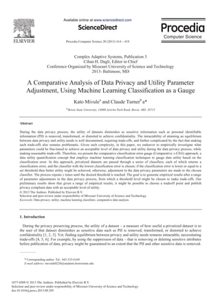Procedia Computer Science 20 (2013) 414 – 419
1877-0509 © 2013 The Authors. Published by Elsevier B.V.
Selection and peer-review under responsibility of Missouri University of Science and Technology
doi:10.1016/j.procs.2013.09.295
ScienceDirect
Available online at www.sciencedirect.com
Complex Adaptive Systems, Publication 3
Cihan H. Dagli, Editor in Chief
Conference Organized by Missouri University of Science and Technology
2013- Baltimore, MD
A Comparative Analysis of Data Privacy and Utility Parameter
Adjustment, Using Machine Learning Classification as a Gauge
Kato Mivulea
and Claude Turnerb
a*
ab
Bowie State University, 14000 Jericho Park Road, Bowie, MD, 20715
Abstract
During the data privacy process, the utility of datasets diminishes as sensitive information such as personal identifiable
information (PII) is removed, transformed, or distorted to achieve confidentiality. The intractability of attaining an equilibrium
between data privacy and utility needs is well documented, requiring trade-offs, and further complicated by the fact that making
such trade-offs also remains problematic. Given such complexity, in this paper, we endeavor to empirically investigate what
parameters could be fine-tuned to achieve an acceptable level of data privacy and utility during the data privacy process, while
making reasonable trade-offs. Therefore, we present the comparative classification error gauge (Comparative x-CEG) approach, a
data utility quantification concept that employs machine learning classification techniques to gauge data utility based on the
classification error. In this approach, privatized datasets are passed through a series of classifiers, each of which returns a
classification error, and the classifier with the lowest classification error is chosen; if the classification error is lower or equal to a
set threshold then better utility might be achieved, otherwise, adjustment to the data privacy parameters are made to the chosen
classifier. The process repeats x times until the desired threshold is reached. The goal is to generate empirical results after a range
of parameter adjustments in the data privacy process, from which a threshold level might be chosen to make trade-offs. Our
preliminary results show that given a range of empirical results, it might be possible to choose a tradeoff point and publish
privacy compliant data with an acceptable level of utility.
Keywords: Data privacy; utility; machine learning classifiers; comparative data analysis
1. Introduction
During the privacy preserving process, the utility of a dataset a measure of how useful a privatized dataset is to
the user of that dataset diminishes as sensitive data such as PII is removed, transformed, or distorted to achieve
confidentiality [1, 2, 3]. Yet, finding equilibrium between privacy and utility needs remains intractable, necessitating
trade-offs [4, 5, 6]. For example, by using the suppression of data that is removing or deleting sensitive attributes
before publication of data, privacy might be guaranteed to an extent that the PII and other sensitive data is removed.
* Corresponding author. Tel.: 443-333-6169
E-mail address: mivulek0220@students.bowiestate.edu
Available online at www.sciencedirect.com
© 2013 The Authors. Published by Elsevier B.V.
Selection and peer-review under responsibility of Missouri University of Science and Technology
 