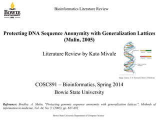 Bioinformatics Literature Review
Protecting DNA Sequence Anonymity with Generalization Lattices
(Malin, 2005)
Literature Review by Kato Mivule
COSC891 – Bioinformatics, Spring 2014
Bowie State University
Reference: Bradley. A. Malin, "Protecting genomic sequence anonymity with generalization lattices.", Methods of
information in medicine, Vol. 44, No. 5. (2005), pp. 687-692
Bowie State University Department of Computer Science
Image Source: U.S. National Library of Medicine
 