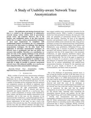 1
A Study of Usability-aware Network Trace
Anonymization
Kato Mivule
Los Alamos National Laboratory
Los Alamos, New Mexico, USA
kmivue@gmail.com
Blake Anderson
Los Alamos National Laboratory
Los Alamos, New Mexico, USA
banderson@lanl.gov
Abstract— The publication and sharing of network trace
data is a critical to the advancement of collaborative
research among various entities, both in government,
private sector, and academia. However, due to the
sensitive and confidential nature of the data involved,
entities have to employ various anonymization techniques
to meet legal requirements in compliance with
confidentiality policies. Nevertheless, the very composition
of network trace data makes it a challenge when applying
anonymization techniques. On the other hand, basic
application of microdata anonymization techniques on
network traces is problematic and does not deliver the
necessary data usability. Therefore, as a contribution, we
point out some of the ongoing challenges in the network
trace anonymization. We then suggest usability-aware
anonymization heuristics by employing microdata privacy
techniques while giving consideration to usability of the
anonymized data. Our preliminary results show that with
trade-offs, it might be possible to generate anonymized
network traces with enhanced usability, on a case-by-case
basis using micro-data anonymization techniques.
Keywords—Network Trace Anonymization; Usability;
Differential Privacy; K-anonymity; Generalization
I. INTRODUCTION
While a number of network trace anonymization techniques
have been presented in literature, data utility remains
problematic due to the unique usability requirements by the
different consumers of the privatized network traces. Yet still,
a number of microdata privacy techniques from the statistical
and computation sciences, are difficult to implement when
anonymizing network traces due to the low usability of results.
Moreover, finding the right proportionality between
anonymization and data utility of network trace data is
intractable and requires trade-offs on a case-by-case basis,
after a careful consideration of privacy needs stipulated by
policy makers, and likewise the usability requirements of the
researchers, who in this case, are the consumers of the
anonymized data. Furthermore, a generalized approach fails to
deliver unique solutions, as each entity will have unique data
privacy requirements. In this study, we take a look at the
structure of the network trace data. We vertically partition the
network trace data into different attributes and apply micro-
data privatization techniques separately for each attribute. We
then suggest usability-aware anonymization heuristics for the
anonymization process. While a number of anonymization
attacks have been presented in literature, the main goal of this
study was generation of anonymized network traces with
better data usability. Therefore, the focus of the suggested
heuristics and preliminary results, is about the generation of
anonymized usability-aware network trace data, using privacy
techniques covered in the statistical disclosure control domain;
that include the following: Generalization, Noise addition and
Multiplicative noise perturbation, Differential Privacy, and
Data swapping [38]. A measure of usability by quantifying
descriptive and inference statistics of the anonymized data in
comparison with that of the original data is also presented.
Furthermore, we apply frequency distribution analysis and
unsupervised learning techniques in the measure of usability
for the unlabeled data. The rest of the paper is organized as
follows: In Section II, we present a review of related work,
and definition of important terms pertaining to this paper. In
Section III, we present methodologies and usability-aware
anonymization heuristics. In Section IV, the experiment and
results are given. Finally in Section V, the conclusion,
recommendations, and future works are presented.
II. RELATED WORK
One of the challenges of anonymizing network traces, is
how to keep the structure and flow of the data intact so as to
provide usability to the consumer of the anonymized data. In
such efforts, Maltz et al. (2004) demonstrated that network
trace data could be anonymized while preserving the structure
of the original data [1]. Additionally, Maltz et al. (2004)
observed and noted that some of the challenges in
anonymizing network traces included figuring out attributes in
the network trace that could leak sensitive information, and
how to anonymize the data such that the original
configurations are preserved [1]. Observations by Maltz et al.
are still relevant today, especially when considering the
intractability between privacy and usability. On the other
hand, Slagell, Wang, and Yurcik (2004) proposed Crypto-Pan,
a network trace anonymization tool that employs
cryptographic techniques in the privatization of network trace
data [2]. While anonymization using cryptographic means
might be effective in concealing sensitive data, usability of the
anonymized data is always a challenge. Bishop, Crawford,
Bhumiratana, Clark, and Levitt (2006), observed that one of
 