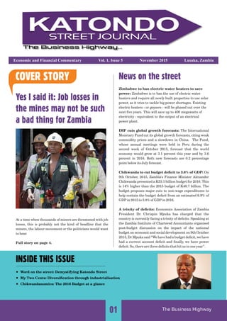 Economic and Financial Commentary Vol. 1, Issue 5 November 2015 Lusaka, Zambia
Yes I said it: Job losses in
the mines may not be such
a bad thing for Zambia
At a time when thousands of miners are threatened with job
losses, this is probably not the kind of headline that the
miners, the labour movement or the politicians would want
to hear.
Full story on page 4.
News on the street
Zimbabwe to ban electric water heaters to save
power: Zimbabwe is to ban the use of electric water
heaters and require all newly built properties to use solar
power, as it tries to tackle big power shortages. Existing
electric heaters - or geysers - will be phased out over the
next ﬁve years. This will save up to 400 megawatts of
electricity - equivalent to the output of an electrical
power plant.
IMF cuts global growth forecasts: The International
Monetary Fund cut its global growth forecasts, citing weak
commodity prices and a slowdown in China. The Fund,
whose annual meeting were held in Peru during thes
second week of October 2015, forecast that the world
economy would grow at 3.1 percent this year and by 3.6
percent in 2016. Both new forecasts are 0.2 percentage
point below its July forecast.
Chikwanda to cut budget deﬁcit to 3.8% of GDP: On
9th October, 2015, Zambia's Finance Minister Alexander
Chikwanda presented a K53.1 billion budget for 2016. This
is 14% higher than the 2015 budget of K46.7 billion. The
budget proposes major cuts to non-wage expenditures to
help contain the budget deﬁcit from an estimated 6.9% of
GDP in 2015 to 3.8% of GDP in 2016.
A trinity of deﬁcits: Economics Association of Zambia
President Dr. Chrispin Mpuka has charged that the
country is currently facing a trinity of deﬁcits. Speaking at
the Zambia Institute of Chartered Accountants organised
post-budget discussion on the impact of the national
budget on economic and social development on 9th October
2015, Dr Mpuka said “We have had a budget deﬁcit, we have
had a current account deﬁcit and ﬁnally, we have power
deﬁcit. So, there are three deﬁcits that hit us in one year”.
COVER STORY
......................................................................................................................................................................
The Business Highway01
INSIDE THIS ISSUE
Word on the street: Demystifying Katondo Street
My Two Cents: Diversiﬁcation through industrialisation
Chikwandanomics: The 2016 Budget at a glance
......................................................................................
 