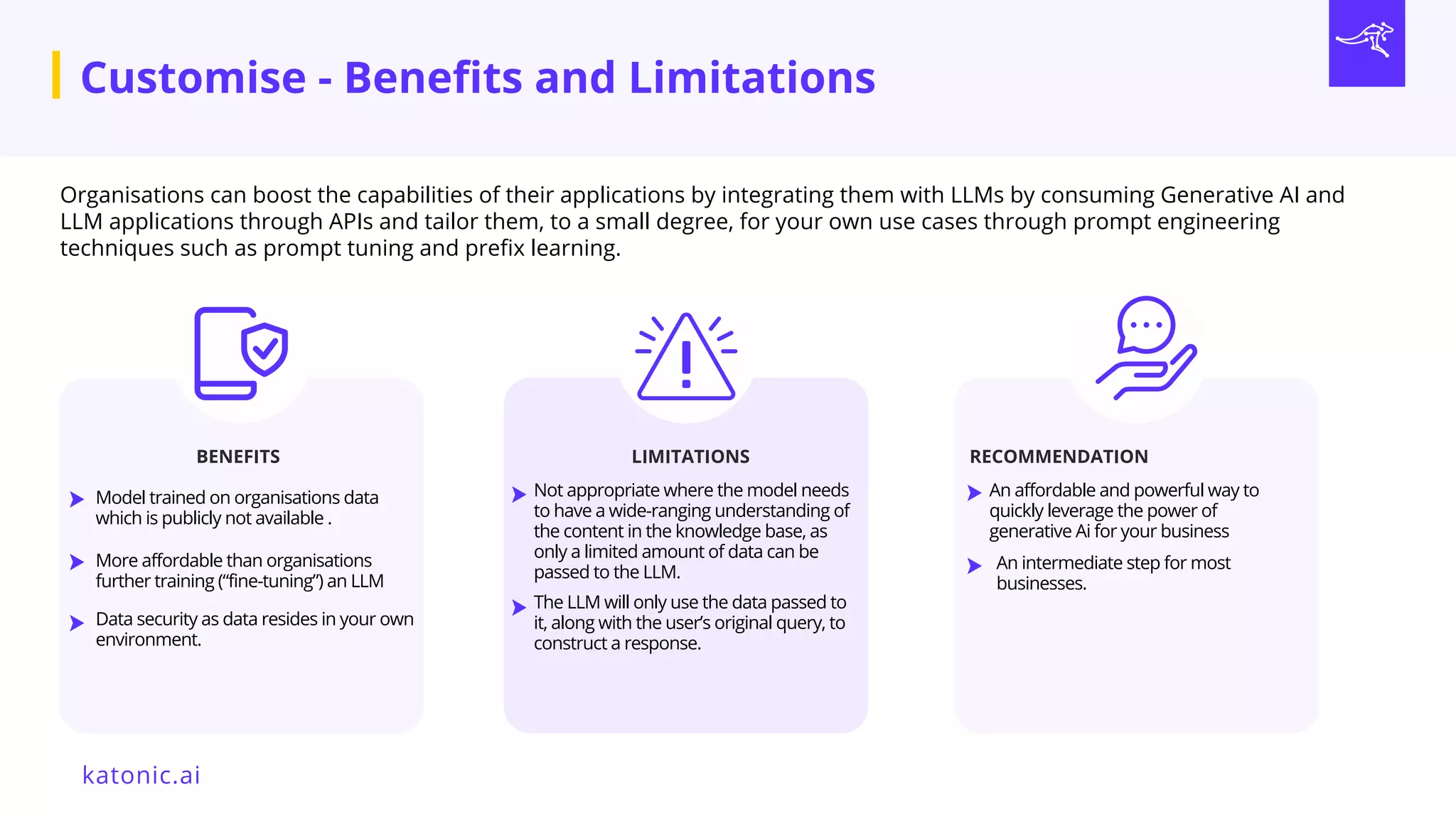 Organisations can boost the capabilities of their applications by integrating them with LLMs by consuming Generative AI and
LLM applications through APIs and tailor them, to a small degree, for your own use cases through prompt engineering
techniques such as prompt tuning and prefix learning.
LIMITATIONS RECOMMENDATION
Not appropriate where the model needs
to have a wide-ranging understanding of
the content in the knowledge base, as
only a limited a﻿
mount of data can be
passed to the LLM.
An affordable and powerful way to
quickly leverage the power of
generative Ai for your business
BENEFITS
Model trained on organisations data
which is publicly not available .
More affordable than organisations
further training (“fine-tuning”) an LLM
Data security as data resides in your own
environment.
An intermediate step for most
businesses.
The LLM will only use the data passed to
it, along with the user’s original query, to
construct a response.
Customise - Benefits and Limitations
katonic.ai
 