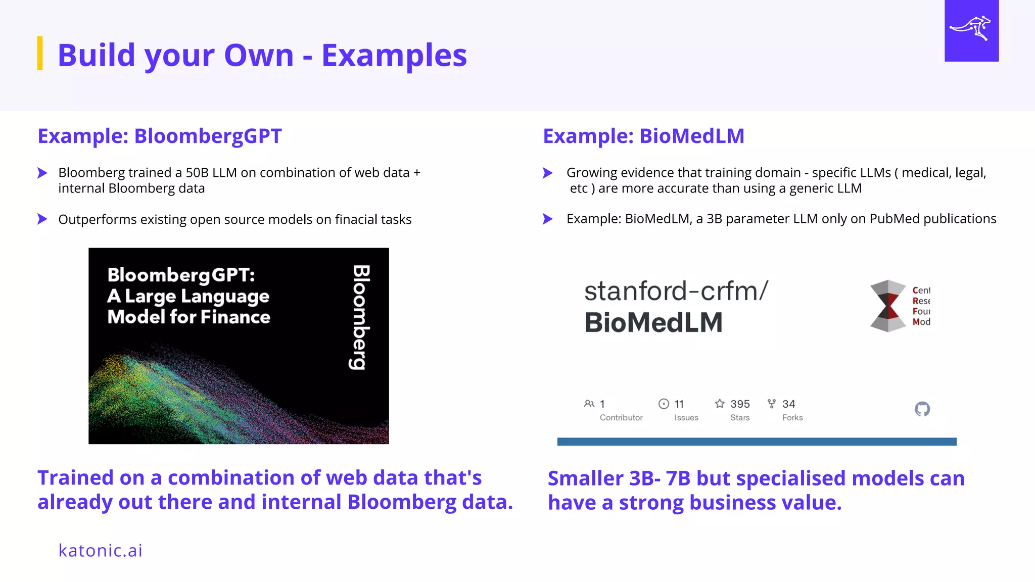 katonic.ai
Build your Own - Examples
Smaller 3B- 7B but specialised models can
have a strong business value.
Trained on a combination of web data that's
already out there and internal Bloomberg data.
Example: BloombergGPT
Bloomberg trained a 50B LLM on combination of web data +
internal Bloomberg data
Outperforms existing open source models on finacial tasks
Example: BioMedLM
Growing evidence that training domain - specific LLMs ( medical, legal,
etc ) are more accurate than using a generic LLM
Example: BioMedLM, a 3B parameter LLM only on PubMed publications
 