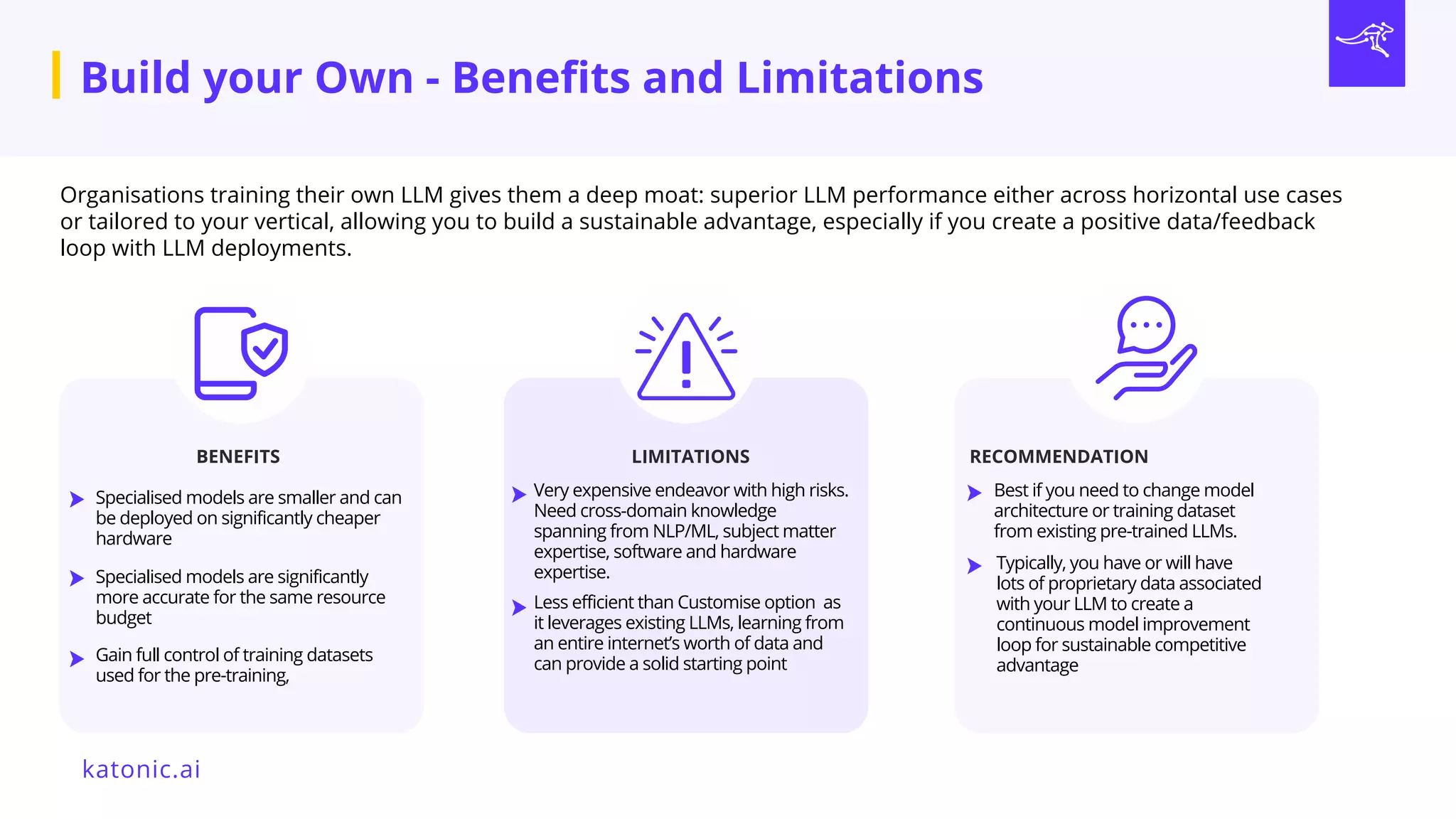 Organisations training their own LLM gives them a deep moat: superior LLM performance either across horizontal use cases
or tailored to your vertical, allowing you to build a sustainable advantage, especially if you create a positive data/feedback
loop with LLM deployments.
katonic.ai
LIMITATIONS RECOMMENDATION
Very expensive endeavor with high risks.
Need cross-domain knowledge
spanning from NLP/ML, subject matter
expertise, software and hardware
expertise.
Best if you need to change model
architecture or training dataset
from existing pre-trained LLMs.
BENEFITS
Specialised models are smaller and can
be deployed on significantly cheaper
hardware
Specialised models are significantly
more accurate for the same resource
budget
Gain full control of training datasets
used for the pre-training,
Typically, you have or will have
lots of proprietary data associated
with your LLM to create a
continuous model improvement
loop for sustainable competitive
advantage
Less efficient than Customise option as
it leverages existing LLMs, learning from
an entire internet’s worth of data and
can provide a solid starting point
Build your Own - Benefits and Limitations
 