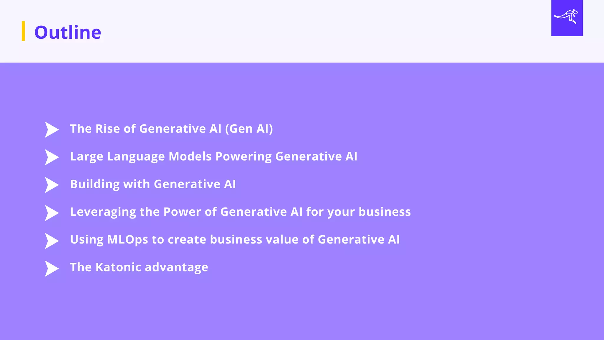 Outline
The Rise of Generative AI (Gen AI)
Large Language Models Powering Generative AI
Building with Generative AI
Leveraging the Power of Generative AI for your business
Using MLOps to create business value of Generative AI
The Katonic advantage
 