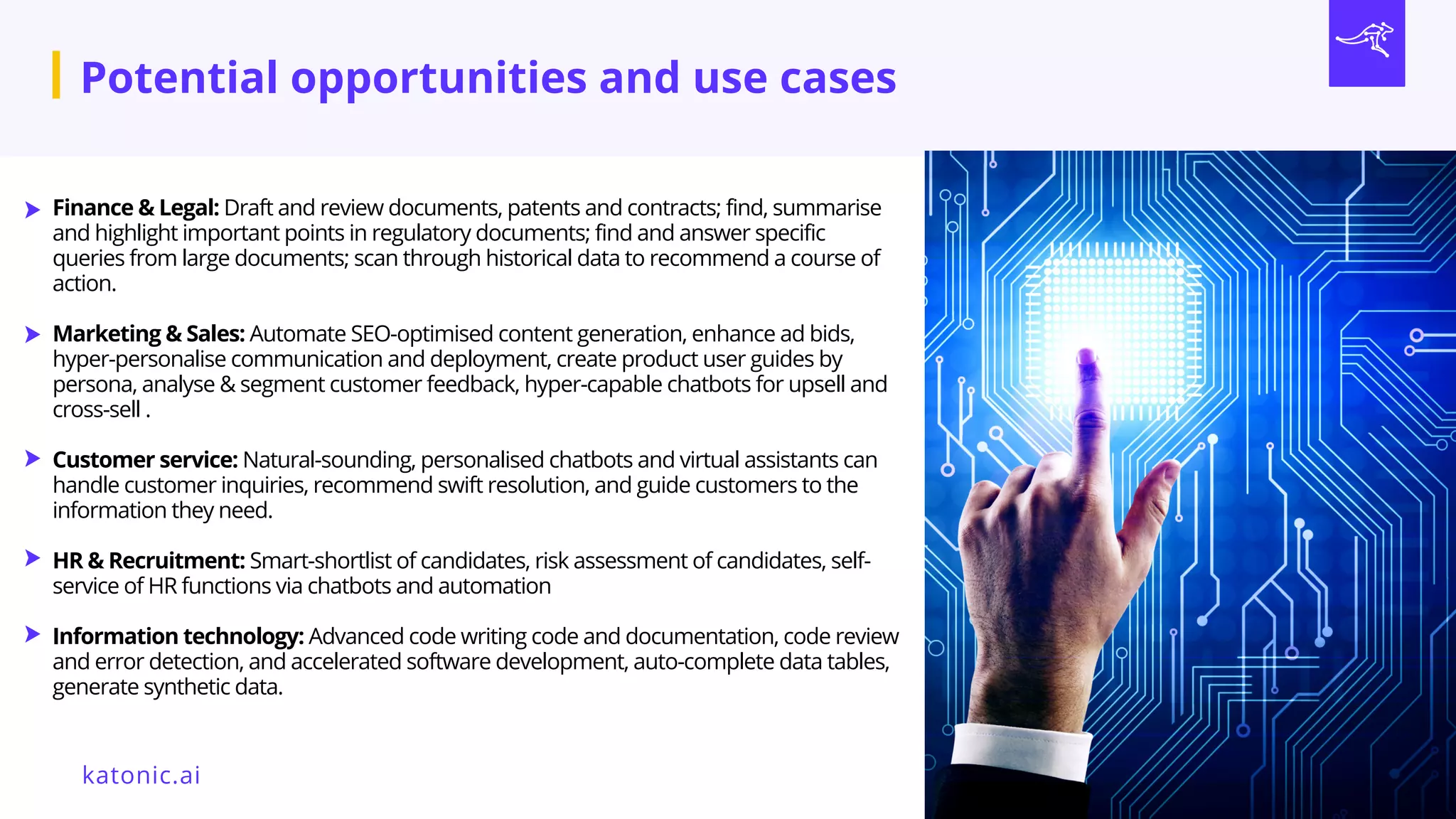 Finance & Legal: Draft and review documents, patents and contracts; find, summarise
and highlight important points in regulatory documents; find and answer specific
queries from large documents; scan through historical data to recommend a course of
action.
Marketing & Sales: Automate SEO-optimised content generation, enhance ad bids,
hyper-personalise communication and deployment, create product user guides by
persona, analyse & segment customer feedback, hyper-capable chatbots for upsell and
cross-sell .
Customer service: Natural-sounding, personalised chatbots and virtual assistants can
handle customer inquiries, recommend swift resolution, and guide customers to the
information they need.
HR & Recruitment: Smart-shortlist of candidates, risk assessment of candidates, self-
service of HR functions via chatbots and automation
Information technology: Advanced code writing code and documentation, code review
and error detection, and accelerated software development, auto-complete data tables,
generate synthetic data.
katonic.ai
Potential opportunities and use cases
 