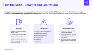 Using paid subscriptions or corporate user plans of Generative AI tools like ChatGPT, Jasper, Notion etc. for trial and training of
employees without exposing confidential company data. Use-cases limited to the generation of low-quality and low-risk content.
LIMITATIONS RECOMMENDATION
Limited to publicly available info Acceptable only for trial and
training of employees.
BENEFITS
Fastest turnaround time
Cost limited to subscription fees
Cybersecurity Concerns
Fabricated Information.
Copyright Issues
Data Privacy
Deepfakes
Strongly recommend avoiding
sharing of any confidential
information.
Off the Shelf - Benefits and Limitations
Requires the least LLM training
technical skills.
Cost limited to subscription fees
Can leverage the best-performing
LLMs in the market
Good for prototyping apps and
exploring what is possible with
LLMs.
katonic.ai
 