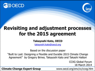 Climate Change Expert Group www.oecd.org/env/cc/ccxg.htm
Takayoshi Kato, OECD
takayoshi.kato@oecd.org
Based on the discussion paper
“Built to Last: Designing a Flexible and Durable 2015 Climate Change
Agreement” by Gregory Briner, Takayoshi Kato and Takashi Hattori
Revisiting and adjustment processes
for the 2015 agreement
CCXG Global Forum
18 March 2014
 