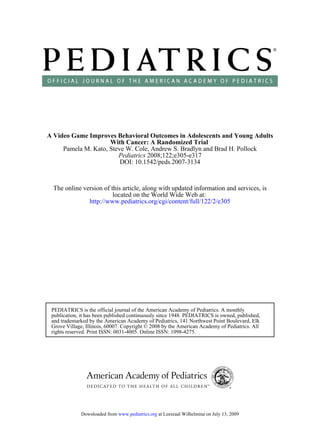 DOI: 10.1542/peds.2007-3134
2008;122;e305-e317
Pediatrics
Pamela M. Kato, Steve W. Cole, Andrew S. Bradlyn and Brad H. Pollock
With Cancer: A Randomized Trial
A Video Game Improves Behavioral Outcomes in Adolescents and Young Adults
http://www.pediatrics.org/cgi/content/full/122/2/e305
located on the World Wide Web at:
The online version of this article, along with updated information and services, is
rights reserved. Print ISSN: 0031-4005. Online ISSN: 1098-4275.
Grove Village, Illinois, 60007. Copyright © 2008 by the American Academy of Pediatrics. All
and trademarked by the American Academy of Pediatrics, 141 Northwest Point Boulevard, Elk
publication, it has been published continuously since 1948. PEDIATRICS is owned, published,
PEDIATRICS is the official journal of the American Academy of Pediatrics. A monthly
at Leeszaal Wilhelmina on July 13, 2009
www.pediatrics.org
Downloaded from
 