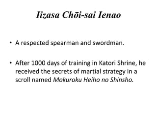 Iizasa Chōi-sai Ienao
• A respected spearman and swordman.
• After 1000 days of training in Katori Shrine, he
received the secrets of martial strategy in a
scroll named Mokuroku Heiho no Shinsho.

 