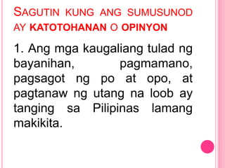 SAGUTIN KUNG ANG SUMUSUNOD
AY KATOTOHANAN O OPINYON
1. Ang mga kaugaliang tulad ng
bayanihan, pagmamano,
pagsagot ng po at opo, at
pagtanaw ng utang na loob ay
tanging sa Pilipinas lamang
makikita.
 