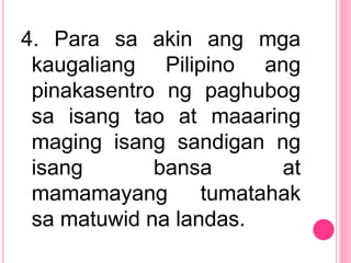 4. Para sa akin ang mga
kaugaliang Pilipino ang
pinakasentro ng paghubog
sa isang tao at maaaring
maging isang sandigan ng
isang bansa at
mamamayang tumatahak
sa matuwid na landas.
 