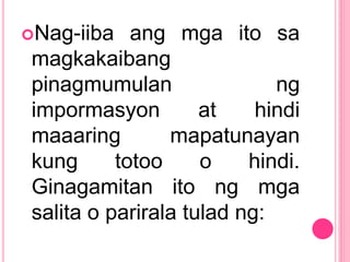 Nag-iiba ang mga ito sa
magkakaibang
pinagmumulan ng
impormasyon at hindi
maaaring mapatunayan
kung totoo o hindi.
Ginagamitan ito ng mga
salita o parirala tulad ng:
 