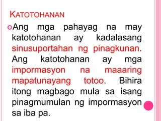 KATOTOHANAN
Ang mga pahayag na may
katotohanan ay kadalasang
sinusuportahan ng pinagkunan.
Ang katotohanan ay mga
impormasyon na maaaring
mapatunayang totoo. Bihira
itong magbago mula sa isang
pinagmumulan ng impormasyon
sa iba pa.
 