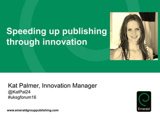 www.emeraldgrouppublishing.com
Speeding up publishing
through innovation
Kat Palmer, Innovation Manager
@KatPal24
#uksgforum16
 