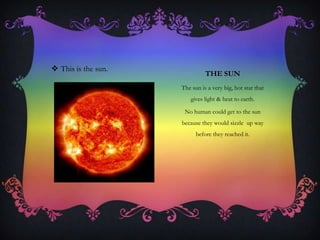 THE SUN
The sun is a very big, hot star that
gives light & heat to earth.
No human could get to the sun
because they would sizzle up way
before they reached it.
 This is the sun.
 