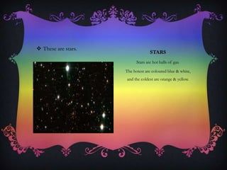 STARS
Stars are hot balls of gas.
The hotest are coloured blue & white,
and the coldest are orange & yellow.
 These are stars.
 