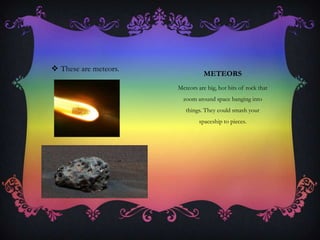 METEORS
Meteors are big, hot bits of rock that
zoom around space banging into
things. They could smash your
spaceship to pieces.
 These are meteors.
 