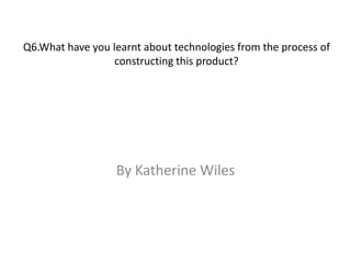 Q6.What have you learnt about technologies from the process of
constructing this product?
By Katherine Wiles
 