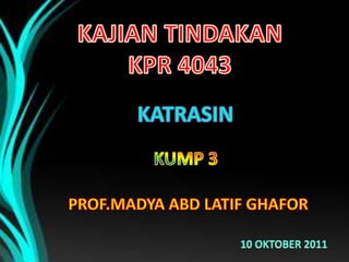 KAJIAN TINDAKAN KPR 4043 KATRASIN KUMP 3 PROF.MADYA ABD LATIF GHAFOR 10 OKTOBER 2011 