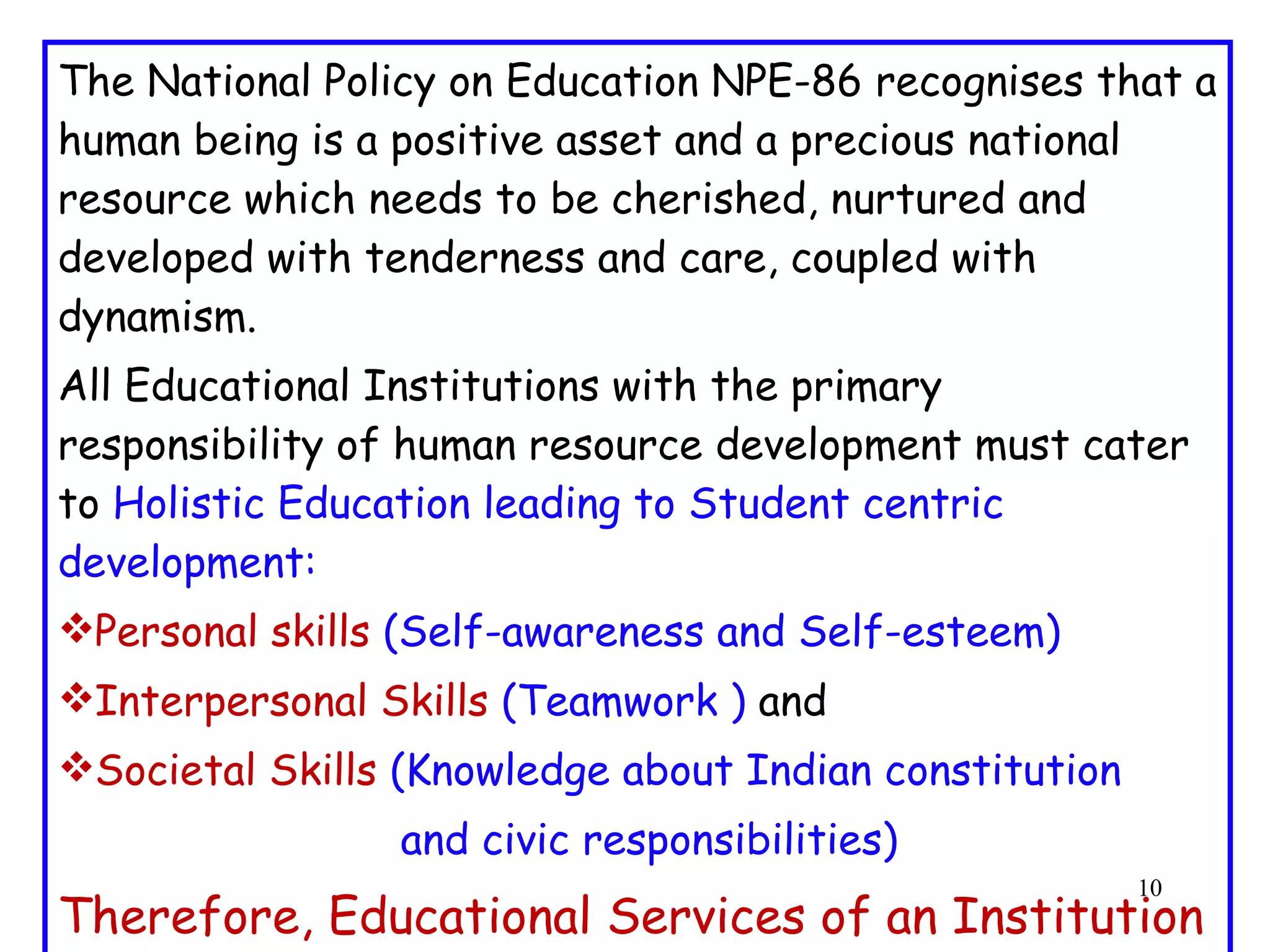 The National Policy on Education NPE-86 recognises that a human being is a positive asset and a precious national resource which needs to be cherished, nurtured and developed with tenderness and care, coupled with dynamism. All Educational Institutions with the primary responsibility of human resource development must cater to  Holistic Education leading to Student centric development: Personal skills  (Self-awareness and Self-esteem) Interpersonal Skills  (Teamwork )  and Societal Skills  (Knowledge about Indian constitution  and civic responsibilities) Therefore, Educational Services of an Institution should be directed towards Learner-develpment  