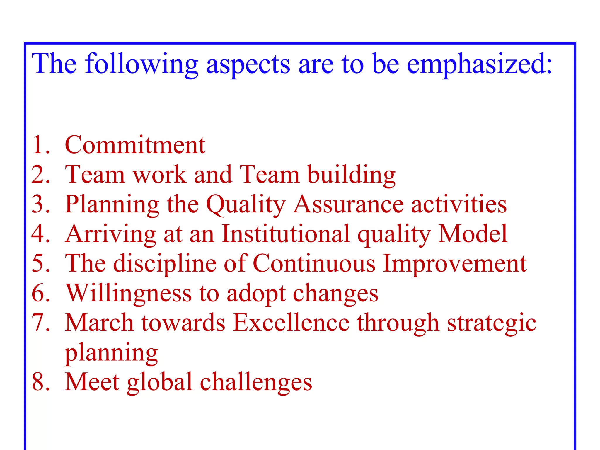 The following aspects are to be emphasized: 1.   Commitment 2.  Team work and Team building 3.  Planning the Quality Assurance activities 4.  Arriving at an Institutional quality Model 5.  The discipline of Continuous Improvement 6.  Willingness to adopt changes 7.  March towards Excellence through strategic    planning 8.  Meet global challenges 