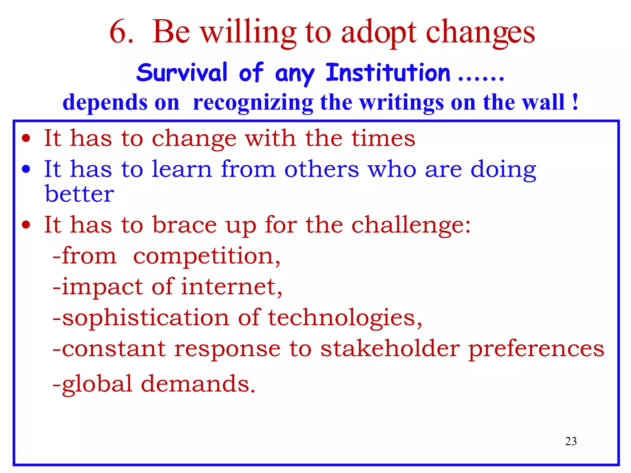 6.  Be willing to adopt changes  Survival of any Institution  …… depends on  recognizing the writings on the wall ! It has to change with the times It has to learn from others who are doing better It has to brace up for the challenge:  -from  competition, -impact of internet, -sophistication of technologies,  -constant  response   to  stakeholder preferences -global demands . 